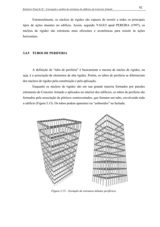Relatório Final de IC - Concepção e análise de estruturas de edifícios em Concreto Armado
82
Estruturalmente, os núcleos de rigidez são capazes de resistir a todos os principais
tipos de ações atuantes no edifício. Assim, segundo YAGUI apud PEREIRA (1997), os
núcleos de rigidez são estruturas mais eficientes e econômicas para resistir às ações
horizontais.
3.4.5 TUBOS DE PERIFERIA
A definição de “tubo de periferia” é basicamente a mesma de núcleo de rigidez, ou
seja, é a associação de elementos de alta rigidez. Porém, os tubos de periferia se diferenciam
dos núcleos de rigidez pela constituição e pela aplicação.
Enquanto os núcleos de rigidez são em sua grande maioria formados por paredes
estruturais de Concreto Armado e aplicados no interior dos edifícios, os tubos de periferia são
formados pela associação de pórticos contraventados, que formam um tubo, envolvendo todo
o edifício (Figura 3.13). Os tubos podem aparentes ou “embutidos” na fachada.
Figura 3.13 – Exemplo de estrutura tubular periférica.
 