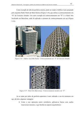 Relatório Final de IC - Concepção e análise de estruturas de edifícios em Concreto Armado
83
Como exemplo de tubo de periferia externo, pode ser citado o Edifício Acal, projetado
pelo arquiteto Pedro Paulo de Melo Saraiva (Figura 3.14), que utiliza o contraventamento em
“X” de Concreto Armado. Um outro exemplo de contraventamento em “X” é o Hotel Arts
localizado em Barcelona, onde foi aplicada a estrutura de contraventamento em aço (Figura
3.15).
Figura 3.14 – Edifício Acal (São Paulo) - Contraventamento em “X” de Concreto Armado.
Figura 3.15 – Hotel Arts (Barcelona) - Contraventamento metálico em “X”.
Ao se optar por tubos de periferia aparentes é mais indicado o uso de estruturas em
aço, devido a algumas vantagens:
• Como o aço apresenta maior resistência, aplicam-se barras com seções
transversais menores, o que facilita no aspecto arquitetônico;
 