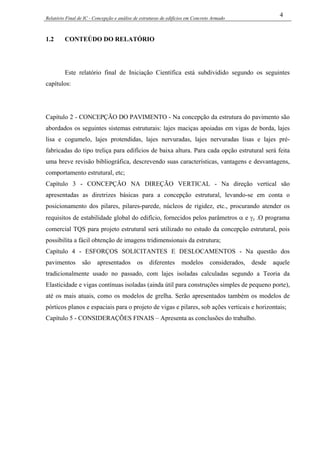 Relatório Final de IC - Concepção e análise de estruturas de edifícios em Concreto Armado
4
1.2 CONTEÚDO DO RELATÓRIO
Este relatório final de Iniciação Científica está subdividido segundo os seguintes
capítulos:
Capítulo 2 - CONCEPÇÃO DO PAVIMENTO - Na concepção da estrutura do pavimento são
abordados os seguintes sistemas estruturais: lajes maciças apoiadas em vigas de borda, lajes
lisa e cogumelo, lajes protendidas, lajes nervuradas, lajes nervuradas lisas e lajes pré-
fabricadas do tipo treliça para edifícios de baixa altura. Para cada opção estrutural será feita
uma breve revisão bibliográfica, descrevendo suas características, vantagens e desvantagens,
comportamento estrutural, etc;
Capítulo 3 - CONCEPÇÃO NA DIREÇÃO VERTICAL - Na direção vertical são
apresentadas as diretrizes básicas para a concepção estrutural, levando-se em conta o
posicionamento dos pilares, pilares-parede, núcleos de rigidez, etc., procurando atender os
requisitos de estabilidade global do edifício, fornecidos pelos parâmetros α e γz .O programa
comercial TQS para projeto estrutural será utilizado no estudo da concepção estrutural, pois
possibilita a fácil obtenção de imagens tridimensionais da estrutura;
Capítulo 4 - ESFORÇOS SOLICITANTES E DESLOCAMENTOS - Na questão dos
pavimentos são apresentados os diferentes modelos considerados, desde aquele
tradicionalmente usado no passado, com lajes isoladas calculadas segundo a Teoria da
Elasticidade e vigas contínuas isoladas (ainda útil para construções simples de pequeno porte),
até os mais atuais, como os modelos de grelha. Serão apresentados também os modelos de
pórticos planos e espaciais para o projeto de vigas e pilares, sob ações verticais e horizontais;
Capítulo 5 - CONSIDERAÇÕES FINAIS – Apresenta as conclusões do trabalho.
 