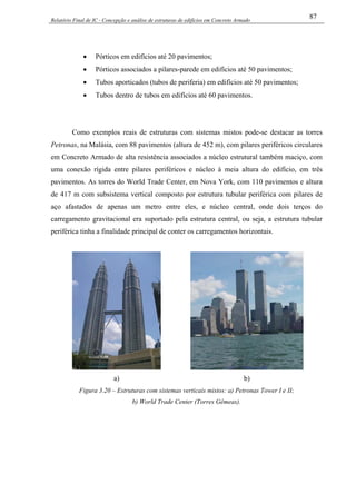Relatório Final de IC - Concepção e análise de estruturas de edifícios em Concreto Armado
87
• Pórticos em edifícios até 20 pavimentos;
• Pórticos associados a pilares-parede em edifícios até 50 pavimentos;
• Tubos aporticados (tubos de periferia) em edifícios até 50 pavimentos;
• Tubos dentro de tubos em edifícios até 60 pavimentos.
Como exemplos reais de estruturas com sistemas mistos pode-se destacar as torres
Petronas, na Malásia, com 88 pavimentos (altura de 452 m), com pilares periféricos circulares
em Concreto Armado de alta resistência associados a núcleo estrutural também maciço, com
uma conexão rígida entre pilares periféricos e núcleo à meia altura do edifício, em três
pavimentos. As torres do World Trade Center, em Nova York, com 110 pavimentos e altura
de 417 m com subsistema vertical composto por estrutura tubular periférica com pilares de
aço afastados de apenas um metro entre eles, e núcleo central, onde dois terços do
carregamento gravitacional era suportado pela estrutura central, ou seja, a estrutura tubular
periférica tinha a finalidade principal de conter os carregamentos horizontais.
a) b)
Figura 3.20 – Estruturas com sistemas verticais mistos: a) Petronas Tower I e II;
b) World Trade Center (Torres Gêmeas).
 