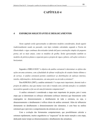Relatório Final de IC - Concepção e análise de estruturas de edifícios em Concreto Armado
88
CAPÍTULO 4
4 ESFORÇOS SOLICITANTES E DESLOCAMENTOS
Neste capítulo serão apresentados os diferentes modelos considerados, desde aquele
tradicionalmente usado no passado, com lajes isoladas calculadas segundo a Teoria da
Elasticidade e vigas contínuas discretizadas (ainda útil para construções simples de pequeno
porte), até os mais atuais, como os modelos de grelha. Serão apresentados também os
modelos de pórticos planos e espaciais para o projeto de vigas e pilares, sob ações verticais e
horizontais.
Segundo a NBR 6118/03 “o objetivo da análise estrutural é determinar os efeitos das
ações em uma estrutura, com a finalidade de efetuar verificações de estados limites últimos e
de serviço. A análise estrutural permite estabelecer as distribuições de esforços internos,
tensões, deformações e deslocamentos, em uma parte ou em toda a estrutura”.
Para KIMURA (2007), a análise estrutural é “a etapa mais importante, durante todo o
projeto de edifícios, mas que muitas vezes não é tratada com a devida atenção e os cuidados
necessários quando se faz uso de uma ferramenta computacional”.
A análise estrutural é considerada a etapa mais importante do projeto, pois é nesta
etapa que se determinam os esforços solicitantes (esforços internos) que futuramente serão
empregados no dimensionamento e detalhamento de toda a estrutura, ou seja, o
dimensionamento e detalhamento é reflexo direto da análise estrutural. Além de influenciar
diretamente no detalhamento e dimensionamento dos elementos, é com base na análise
estrutural que é previsto o comportamento da estrutura em serviço.
Com a evolução das ferramentas computacionais, que possibilitaram calcular a
estrutura rapidamente, muitos engenheiros se “esquecem” de dar maior atenção a esta etapa,
dedicando maior tempo ao dimensionamento e detalhamento das armaduras.
 