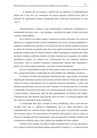 Relatório Final de IC - Concepção e análise de estruturas de edifícios em Concreto Armado
91
c) Quando não for realizado o cálculo exato da influência da solidariedade dos
pilares com a viga, deve ser considerado, nos apoios extremos, momento fletor igual ao
momento de engastamento perfeito multiplicado pelos coeficientes estabelecidos no item
14.6.7.1.
Alternativamente, o modelo de viga continua pode ser melhorado, considerando-se a
solidariedade dos pilares com a viga, mediante a introdução da rigidez à flexão dos pilares
extremos e intermediários.
Por se tratar de um modelo simples, o cálculo dos esforços solicitantes com auxílio de
tabelas tem a vantagem de poder ser feito manualmente, sem auxílio de microcomputadores e
programas computacionais específicos. Já foi muito utilizado no passado, estando hoje restrito
ao cálculo de estruturas de pequeno porte, bem como àqueles profissionais que não possuem
programas computacionais de cálculo estrutural. Embora os programas computacionais atuais
de projeto estrutural contenham modelos de análise estrutural mais avançados, eles também
possibilitam a análise da estrutura com a discretização dos seus diferentes elementos
constituintes. Aliás, os primeiros programas computacionais surgiram para automatizar o
cálculo com a discretização da estrutura, o que antes era feito manualmente.
Devido à simplicidade do modelo de discretização virtual, o seu entendimento é fácil e
tem a vantagem de facilitar a compreensão de outros modelos mais elaborados e modernos.
Os sistemas estruturais são geralmente formados por lajes, vigas e pilares. A principal
simplificação introduzida na análise desse sistema estrutural consiste em fazer uma subdivisão
virtual da estrutura tridimensional real em elementos estruturais individuais, e avaliar cada
elemento separadamente, sem levar em conta a interação real existente entre eles. A estrutura
é subdividida em elementos individuais, com uma decomposição virtual, fictícia, de forma a
se poder projetar e dimensionar cada um deles separadamente, de maneira mais simples.
Considera-se que cada elemento esteja apoiado sobre um outro e a vinculação (ligação) entre
um e outro é considerada de modo simplificado.
A continuidade entre lajes é tratada de forma simplificada, como se não houvesse
interação entre elas ou supondo-se engastamento fixo ou, ainda, buscando-se uma
compatibilização dos momentos fletores adjacentes de um apoio, com posteriores correções
dos momentos centrais. Em outras palavras, nos métodos aproximados, as lajes, as vigas e os
pilares são calculados de forma independente, o que não representa a realidade. O edifício real
é composto por elementos (lajes, vigas e pilares) que trabalham de forma conjunta.
Tomando como exemplo um edifício simples de pequeno porte com dois pavimentos,
com a planta de fôrma do pavimento superior apresentada na Figura 4.2 e a estrutura em três
 