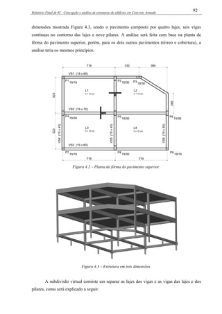 Relatório Final de IC - Concepção e análise de estruturas de edifícios em Concreto Armado
92
dimensões mostrada Figura 4.3, sendo o pavimento composto por quatro lajes, seis vigas
contínuas no contorno das lajes e nove pilares. A análise será feita com base na planta de
fôrma do pavimento superior, porém, para os dois outros pavimentos (térreo e cobertura), a
análise teria os mesmos princípios.
VS3 (19 x 60)
P7
19/19
P4
VS4(19x45)
19/30
19/30
P8
19/30
VS5(19x45)
P5
P9
19/19
VS6(19x60)
P6
19/30
389719
P1
VS2 (19 x 70)
19/19
VS1 (19 x 60)
330
19/30
P2
19/30
P3
285
L1
h = 10 cm
L2
h = 10 cm
L3
h = 10 cm
L4
h = 10 cm
523523
719 719
Figura 4.2 – Planta de fôrma do pavimento superior.
Figura 4.3 – Estrutura em três dimensões.
A subdivisão virtual consiste em separar as lajes das vigas e as vigas das lajes e dos
pilares, como será explicado a seguir.
 