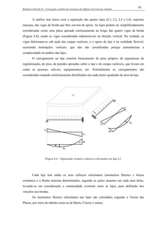 Relatório Final de IC - Concepção e análise de estruturas de edifícios em Concreto Armado
93
A análise tem início com a separação das quatro lajes (L1, L2, L3 e L4), supostas
maciças, das vigas de borda que lhes servem de apoio. As lajes podem ser simplificadamente
consideradas como uma placa apoiada continuamente ao longo das quatro vigas de borda
(Figura 4.4), sendo as vigas consideradas indeslocáveis na direção vertical. Na verdade, as
vigas deformam-se sob ação das cargas verticais, e o apoio da laje é na realidade flexível,
ocorrendo translações verticais, que não são consideradas porque aumentariam a
complexidade na análise das lajes.
O carregamento na laje consiste basicamente do peso próprio, de argamassas de
regularização, do piso, de paredes apoiadas sobre a laje e de cargas variáveis, que levam em
conta as pessoas, móveis, equipamentos, etc. Normalmente os carregamentos são
considerados atuando uniformemente distribuídos em cada metro quadrado de área da laje.
Vx
V'x
Mx
V'y
Vy
My
-
+
M'x
L1
M'y
Figura 4.4 – Separação virtual e esforços solicitantes na laje L1.
Cada laje tem então os seus esforços solicitantes (momentos fletores e forças
cortantes) e a flecha máxima determinados, segundo as ações atuantes em cada uma delas,
levando-se em consideração a continuidade existente entre as lajes, para definição dos
vínculos nas bordas.
Os momentos fletores solicitantes nas lajes são calculados segundo a Teoria das
Placas, por meio de tabelas como as de Barés, Czerny e outras.
 