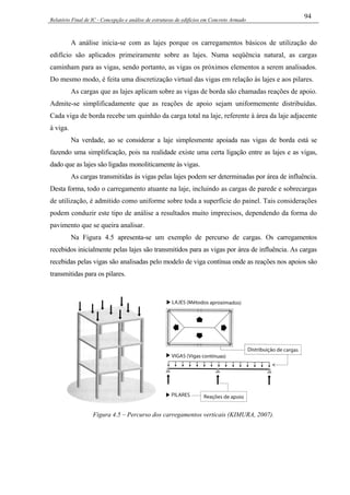 Relatório Final de IC - Concepção e análise de estruturas de edifícios em Concreto Armado
94
A análise inicia-se com as lajes porque os carregamentos básicos de utilização do
edifício são aplicados primeiramente sobre as lajes. Numa seqüência natural, as cargas
caminham para as vigas, sendo portanto, as vigas os próximos elementos a serem analisados.
Do mesmo modo, é feita uma discretização virtual das vigas em relação às lajes e aos pilares.
As cargas que as lajes aplicam sobre as vigas de borda são chamadas reações de apoio.
Admite-se simplificadamente que as reações de apoio sejam uniformemente distribuídas.
Cada viga de borda recebe um quinhão da carga total na laje, referente à área da laje adjacente
à viga.
Na verdade, ao se considerar a laje simplesmente apoiada nas vigas de borda está se
fazendo uma simplificação, pois na realidade existe uma certa ligação entre as lajes e as vigas,
dado que as lajes são ligadas monoliticamente às vigas.
As cargas transmitidas às vigas pelas lajes podem ser determinadas por área de influência.
Desta forma, todo o carregamento atuante na laje, incluindo as cargas de parede e sobrecargas
de utilização, é admitido como uniforme sobre toda a superfície do painel. Tais considerações
podem conduzir este tipo de análise a resultados muito imprecisos, dependendo da forma do
pavimento que se queira analisar.
Na Figura 4.5 apresenta-se um exemplo de percurso de cargas. Os carregamentos
recebidos inicialmente pelas lajes são transmitidos para as vigas por área de influência. As cargas
recebidas pelas vigas são analisadas pelo modelo de viga contínua onde as reações nos apoios são
transmitidas para os pilares.
Figura 4.5 – Percurso dos carregamentos verticais (KIMURA, 2007).
 