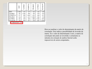 14
Deve-se analisar o valor do determinante da matriz de
correlação. Este indica a possibilidade de inversão da
matriz. Se o valor do determinante é zero, a matriz de
correlação não pode ser invertida e certamente os
métodos de extração de análise fatorial serão
impossíveis de serem computados.
 