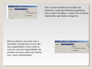15
Este é um dos métodos de extração que
minimiza a soma das diferenças quadráticas
entre a matriz de dados e a matriz de correlação
reproduzida, ignorando as diagonais.
Idem ao anterior, mas neste caso a
correlação é pesada pelo inverso das
suas singularidades, assim como as
variáveis com alta singularidades são
tomadas com peso menor que aquelas
com menor singularidades.
 