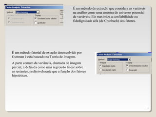 17
É um método de extração que considera as variáveis
na análise como uma amostra do universo potencial
de variáveis. Ele maximiza a confiabilidade ou
fidedignidade alfa (de Cronbach) dos fatores.
É um método fatorial de extação desenvolvido por
Guttman é está baseado na Teoria de Imagens.
A parte comum da variância, chamada de imagem
parcial, é definida como uma regressão linear sobre
as restantes, preferivelmente que a função dos fatores
hipotéticos.
 