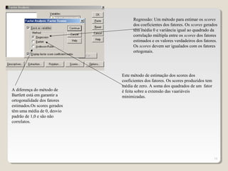 19
Regressão: Um método para estimar os scores
dos coeficientes dos fatores. Os scores gerados
têm média 0 e variância igual ao quadrado da
correlação múltipla entre os scores dos fatores
estimados e os valores verdadeiros dos fatores.
Os scores devem ser igualados com os fatores
ortogonais.
Este método de estimação dos scores dos
coeficientes dos fatores. Os scores produzidos tem
média de zero. A soma dos quadrados de um fator
é feita sobre a extensão das vaariáveis
minimizadas.
A diferença do método de
Bartlett está em garantir a
ortogonalidade dos fatores
estimados.Os scores gerados
têm uma média de 0, desvio
padrão de 1,0 e são não
correlatos.
 