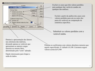 20
Excluir a partir da análise dos casos com
valores perdidos para um ou outro dos
pares de variáveis na computação de
estatística específica.
Excluir os casos que têm valores perdidos
para qualquer das variáveis usadas em
qualquer das análises.
Substituir os valores perdidos com a
variável média.
Diminui a apresentação dos fatores
nas estruturas das matrizes,
deixando apenas as variáveis que
apresentam as maiores cargas
fatoriais no mesmo fator,
determinado pelo “corte” adotado.
Opção interessante para limpar a
saída de dados.
Elimina os coeficientes com valores absolutos menores que
aquele especificado. O default é 0,100. Literatura sugere
valores acima de 0,300
 