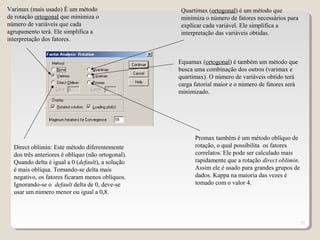 21
Varimax (mais usado) É um método
de rotação ortogonal que minimiza o
número de variáveis que cada
agrupamento terá. Ele simplifica a
interpretação dos fatores.
Quartimax (ortogonal) é um método que
minimiza o número de fatores necessários para
explicar cada variável. Ele simplifica a
interpretação das variáveis obtidas.
Equamax (ortogonal) é também um método que
busca uma combinação dos outros (varimax e
quartimax). O número de variáveis obtido terá
carga fatorial maior e o número de fatores será
minimizado.
Direct oblimin: Este método diferentemente
dos três anteriores é oblíquo (não ortogonal).
Quando delta é igual a 0 (default), a solução
é mais oblíqua. Tomando-se delta mais
negativo, os fatores ficaram menos oblíquos.
Ignorando-se o default delta de 0, deve-se
usar um número menor ou igual a 0,8.
Promax também é um método oblíquo de
rotação, o qual possibilita os fatores
correlatos. Ele pode ser calculado mais
rapidamente que a rotação direct oblimin.
Assim ele é usado para grandes grupos de
dados. Kappa na maioria das vezes é
tomado com o valor 4.
 