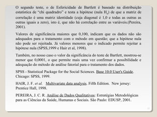 27
O segundo teste, o de Esfericidade de Bartlett é baseado na distribuição
estatística de “chi quadradro” e testa a hipótese (nula H0
) de que a matriz de
correlação é uma matriz identidade (cuja diagonal é 1,0 e todas as outras as
outras iguais a zero), isto é, que não há correlação entre as variáveis.(Pereira,
2001).
Valores de significância maiores que 0,100, indicam que os dados não são
adequados para o tratamento com o método em questão; que a hipótese nula
não pode ser rejeitada. Já valores menores que o indicado permite rejeitar a
hipótese nula (SPSS,1999 e Hair et al, 1998).
Também, no nosso caso o valor da significância do teste de Bartlett, mostrou-se
menor que 0,0001, o que permite mais uma vez confirmar a possibilidade e
adequação do método de análise fatorial para o tratamento dos dados.
SPSS - Statistical Package for the Social Sciences. Base 10.0 User's Guide.
Chicago: SPSS, 1999.
HAIR, J. F. et al. Multivariate data analysis. Fifth Edition. New jersey:
Prentice Hall, 1998.
PEREIRA, J. C. R. Análise de Dados Qualitativos: Estratégias Metodológicas
para as Ciências da Saúde, Humanas e Sociais. São Paulo: EDUSP, 2001.
 