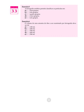 A U L A Exercício 5 
33 
A ferrografia analítica permite classificar as partículas em: 
a) ( ) dois grupos; 
b) ( ) três grupos; 
c) ( ) quatro grupos; 
d) ( ) cinco grupos; 
e) ( ) seis grupos. 
Exercício 6 
O volume de uma amostra de óleo a ser examinado por ferrografia deve 
ser de: 
a) ( ) 100 ml; 
b) ( ) 200 ml; 
c) ( ) 300 ml; 
d) ( ) 400 ml; 
e) ( ) 500 ml. 
