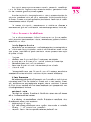 A ferrografia tem por parâmetros a concentração, o tamanho, a morfologia A U L A 
33 
e a cor das partículas, enquanto a espectrometria considera apenas a concentra- 
ção dos elementos químicos que as compõem. 
A análise de vibrações tem por parâmetro o comportamento dinâmico das 
máquinas, quando excitadas por forças provenientes de irregular distribuição 
de massas, erros de montagem, pulsações dinâmicas etc., bem como de proble-mas 
mais avançados de desgaste. 
Em resumo, a ferrografia, a espectrometria e a análise de vibrações se 
complementam, pois, de forma isolada, essas técnicas apresentam limitações. 
Coletas de amostras de lubrificante 
Para se coletar uma amostra de lubrificante em serviço, deve-se escolher 
criteriosamente o ponto de coleta; o volume a ser recolhido e qual método deverá 
ser utilizado na coleta. 
Escolha do ponto de coleta 
As partículas que interessam para a análise são aquelas geradas recentemen-te. 
Considerando este pré-requisito, o ponto de coleta deverá ser aquele em que 
uma grande quantidade de partículas novas estejam presentes em região 
de grande agitação. 
Exemplos: 
· tubulação geral de retorno do lubrificante para o reservatório; 
· janela de inspeção de reservatório, próximo à tubulação de descarga; 
· drenos laterais em reservatórios ou cárteres; 
· dreno geral de reservatório ou cárteres, em região de agitação; 
· varetas de nível. 
Pontos após filtros ou após chicanas de reservatórios devem ser evitados, 
pois esses elementos retiram ou precipitam as partículas do lubrificante. 
Volume de amostra 
São necessários apenas 100 ml de amostra, que é colocada em um frasco com 
capacidade para 150 ml. Excesso de lubrificante, após a coleta, deve ser descar-tado 
imediatamente, para evitar que as partículas se precipitem. O espaço 
de 50 ml, que corresponde a 1/3 do frasco, é deixado vazio para permitir uma 
agitação posterior da amostra. 
Métodos de coleta 
Os principais métodos de coleta de lubrificantes envolvem válvulas de 
coleta, bombas de coleta e imersão. 
Se a máquina estiver dotada de válvulas de coletas, o método de coleta 
deverá passar pela seguinte seqüência: 
· limpar a região da coleta; 
· abrir a válvula permitindo uma vazão razoável para arrastar as partículas 
(filete de 1/4” a 2”, proporcional à máquina); 
· purgar 2 a 3 vezes o volume parado na tubulação da válvula; 
 