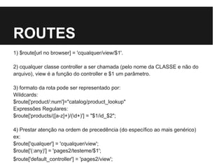ROUTES
1) $route[url no browser] = 'cqualquer/view/$1'.
2) cqualquer classe controller a ser chamada (pelo nome da CLASSE e não do
arquivo), view é a função do controller e $1 um parâmetro.
3) formato da rota pode ser representado por:
Wildcards:
$route['product/:num']="catalog/product_lookup"
Expressões Regulares:
$route['products/([a-z]+)/(d+)'] = "$1/id_$2";
4) Prestar atenção na ordem de precedência (do específico ao mais genérico)
ex:
$route['qualquer'] = 'cqualquer/view';
$route['(:any)'] = 'pages2/testeme/$1';
$route['default_controller'] = 'pages2/view';
 