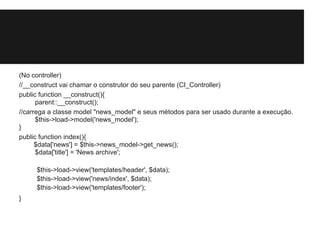 (No controller)
//__construct vai chamar o construtor do seu parente (CI_Controller)
public function __construct(){
parent::__construct();
//carrega a classe model "news_model" e seus métodos para ser usado durante a execução.
$this->load->model('news_model');
}
public function index(){
$data['news'] = $this->news_model->get_news();
$data['title'] = 'News archive';
$this->load->view('templates/header', $data);
$this->load->view('news/index', $data);
$this->load->view('templates/footer');
}
 