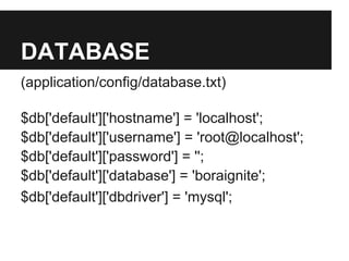 DATABASE
(application/config/database.txt)
$db['default']['hostname'] = 'localhost';
$db['default']['username'] = 'root@localhost';
$db['default']['password'] = '';
$db['default']['database'] = 'boraignite';
$db['default']['dbdriver'] = 'mysql';
 