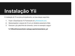 Instalação Yii
A instalação do Yii envolve principalmente, as duas etapas seguintes:
1. Fazer o Download do Yii Framework em yiiframework.com.
2. Descompactar o arquivo do Yii em um diretório acessível a Web.
3. Execute o yiic pela linha de comando, como no exemplo a seguir:
% YiiRoot/framework/yiic webapp apache/www/demo_yii
 