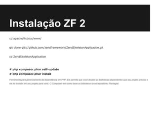 Instalação ZF 2
cd apache/htdocs/www/
git clone git://github.com/zendframework/ZendSkeletonApplication.git
cd ZendSkeletonApplication
# php composer.phar self-update
# php composer.phar install
Ferramenta para gerenciamento de dependência em PHP. Ele permite que você declare as bibliotecas dependentes que seu projeto precisa e
ele irá instalar em seu projeto para você. O Composer tem como base as bibliotecas esse repositório: Packagist.
 
