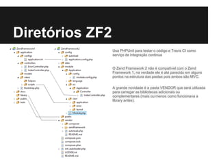 Diretórios ZF2
Usa PHPUnit para testar o código e Travis CI como
serviço de integração continua
O Zend Framework 2 não é compatível com o Zend
Framework 1, na verdade ele é até parecido em alguns
pontos na estrutura das pastas pois ambos são MVC.
A grande novidade é a pasta VENDOR que será utilizada
para carregar as bibliotecas adicionais ou
complementares (mais ou menos como funcionava a
library antes).
 