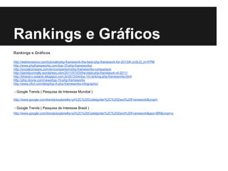 Rankings e Gráficos
Rankings e Gráficos
http://webrevisions.com/tutorials/php-framework-the-best-php-framework-for-2013/#.UcSLD_m1FPM
http://www.phpframeworks.com/top-10-php-frameworks/
http://socialcompare.com/en/comparison/php-frameworks-comparison
http://davidjconnelly.wordpress.com/2011/07/03/the-best-php-framework-of-2011/
http://bharat-c-solanki.blogspot.com.br/2012/04/top-10-ranking-php-frameworks.html
http://php.dzone.com/news/top-10-php-frameworks
http://www.zfort.com/blog/top-5-php-frameworks-infographic/
- Google Trends ( Pesquisa de Interesse Mundial )
http://www.google.com/trends/explore#q=yii%2C%20CodeIgniter%2C%20Zend%20Framework&cmpt=
- Google Trends ( Pesquisa de Interesse Brasil )
http://www.google.com/trends/explore#q=yii%2C%20CodeIgniter%2C%20Zend%20Framework&geo=BR&cmpt=q
 