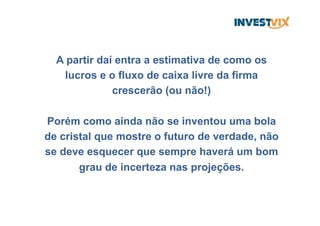 A partir daí entra a estimativa de como os
lucros e o fluxo de caixa livre da firma
crescerão (ou não!)
Porém como ainda não se inventou uma bola
de cristal que mostre o futuro de verdade, não
se deve esquecer que sempre haverá um bom
grau de incerteza nas projeções.
 