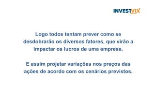 Logo todos tentam prever como se
desdobrarão os diversos fatores, que virão a
impactar os lucros de uma empresa.
E assim projetar variações nos preços das
ações de acordo com os cenários previstos.
 