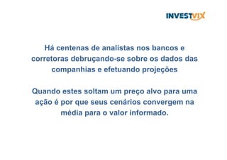 Há centenas de analistas nos bancos e
corretoras debruçando-se sobre os dados das
companhias e efetuando projeções
Quando estes soltam um preço alvo para uma
ação é por que seus cenários convergem na
média para o valor informado.
 