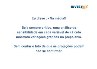 Eu disse : - Na média!!
Seja sempre crítico, uma análise de
sensibilidade em cada variável do cálculo
mostrará variações grandes no preço alvo.
Sem contar o fato de que as projeções podem
não se confirmar.
 