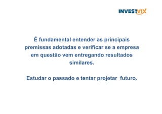 É fundamental entender as principais
premissas adotadas e verificar se a empresa
em questão vem entregando resultados
similares.
Estudar o passado e tentar projetar futuro.
 