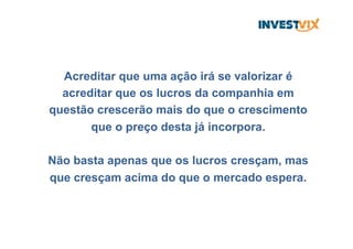 Acreditar que uma ação irá se valorizar é
acreditar que os lucros da companhia em
questão crescerão mais do que o crescimento
que o preço desta já incorpora.
Não basta apenas que os lucros cresçam, mas
que cresçam acima do que o mercado espera.
 
