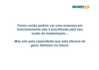 Como vocês podem ver uma empresa em
funcionamento não é precificada pelo seu
custo de implantação…
Mas sim pela capacidade que esta oferece de
gerar dinheiro no futuro.
 