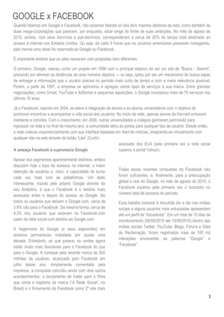 GOOGLE x FACEBOOK
Quando falamos em Google e Facebook, não estamos falando só dos dois maiores destinos da web, como também de
duas mega-corporações que parecem, por enquanto, estar longe do limite de suas ambições. No mês de agosto de
2010, ambos, com seus domínios e sub-domínios, corresponderam a cerca de 20% do tempo total destinado ao
acesso à internet nos Estados Unidos. Ou seja, de cada 5 horas que os usuários americanos passaram navegando,
pelo menos uma delas foi reservada ao Google ou Facebook.

É importante lembrar que os sites nasceram com propostas bem diferentes.

O primeiro, Google, nasceu como um projeto em 1996 com o principal objetivo de ser um site de ―Busca - Search‖,
prezando por eliminar as distâncias de uma maneira objetiva — ou seja, optou por ser um mecanismo de busca capaz
de entregar a informação que o usuário precisa no período mais curto de tempo e com a maior relevância possível.
Porém, a partir de 1997, a empresa se aprimorou e agregou vários tipos de serviços à sua marca. Entre grandes
negociações, como Gmail, YouTube e AdSense e pequenas aquisições, o Google incorporou mais de 70 serviços nos
últimos 10 anos.

Já o Facebook, nascido em 2004, se ateve à integração de alunos e ex-alunos universitários com o objetivo de
promover encontros e acompanhar a vida social dos usuários. No início da rede, apenas alunos da Harvard entravam
mediante a convites. Com o crescimento, em 2006, outras universidades e colégios ganharam permissão para
ingressar na rede e no final do mesmo ano, a comunidade abriu as portas para qualquer tipo de usuário. Desde então,
a rede cresceu exponencialmente com sua interface baseada em feed de notícias, integrando-se virtualmente com
qualquer site na web através do botão ―Like‖ (Curtir).
                                                             acessado dos EUA (pela primeira vez a rede social
A ameaça Facebook à supremacia Google                        superou o portal Yahoo!).

Apesar dos segmentos aparentemente distintos, ambos
disputam hoje o topo de acessos na internet, a maior
retenção de usuários e, claro, a capacidade de lucrar        Todas essas recentes conquistas do Facebook não
cada vez mais com as plataformas. Um dado                    foram suficientes, e, finalmente, para a preocupação
interessante, trazido pelo próprio Google através do         global e real do Google, no mês de agosto de 2010, o
seu Analytics, é que o Facebook é o destino mais             Facebook superou pela primeira vez o buscador no
acessado antes e depois do acesso ao Google. De              número total de acessos do período.
todos os usuários que deixam o Google.com, cerca de          Essa batalha colossal é discutida dia a dia nas mídias
3.9% vão para o Facebook. Da mesma forma, cerca de           sociais e alguns usuários mais entusiastas apresentam
4,3% dos usuários que estavam no Facebook.com                até um perfil de ―torcedores‖. Em um total de 10 dias de
saem da rede social com destino ao Google.com.               monitoramento (06/09/2010 até 15/09/2010) dentro das
                                                             mídias sociais Twitter, YouTube, Blogs, Fóruns e Sites
A hegemonia do Google (e seus adjacentes) em
                                                             de Reclamação, foram registrados mais de 100 mil
acessos permaneceu inabalada por quase uma
                                                             interações envolvendo as palavras ―Google‖ e
década. Entretanto, ao que parece, os ventos agora
                                                             ―Facebook‖.
estão muito mais favoráveis para o Facebook do que
para o Google. A começar pela recente marca de 500
milhões de usuários, alcançada pelo Facebook em
julho desse ano. Amplamente comentada pela
imprensa, a conquista coincidiu ainda com dois outros
acontecimentos: o lançamento do trailer para o filme
que conta a trajetória da marca (―A Rede Social‖, no
Brasil) e o firmamento do Facebook como 2º site mais
                                                                                                                   3
 