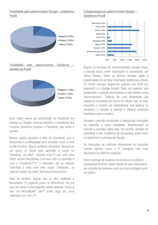 Tonalidade pela palavra-chave Google – plataforma                Categorização por palavra-chave Google –
PostX                                                            plataforma PostX

                                                                           Relato de Uso (0,18%)

                                                                                  Piada (16,49%)

                                                                                Notícia (21,38%)

                                                                                  Elogio (0,72%)
                                           Negativo (7,80%)                       Crítica (1,81%)
                                           Positivo (19,00%)                Comparação (3,26%)

                                           Neutro (73,20%)                      Citação (16,76%)

                                                                              Buscador (15,40%)

                                                                   Aplicativos / Serviços (19,57%)

                                                                                 Android (4,53%)

                                                                                                     0,00%   5,00%   10,00%   15,00%   20,00%   25,00%


Tonalidade pela       palavra-chave     Facebook             –
                                                                 Depois do fracasso do incompreendido Google Wave,
plataforma PostX
                                                                 o Google ataca, entre realizações e suposições, por
                                                                 várias frentes. Entre as últimas tacadas estão a
                                                                 possibilidade de se fazer chamadas telefônicas através
                                                                 do Gmail (serviço disponível apenas nos EUA por
                                           Negativo (11,00%)
                                                                 enquanto) e o Google Instant. Este, em especial, tem
                                           Positivo (11,80%)     despertado a atenção da imprensa e sido tratado como
                                           Neutro (77,20%)       ―revolucionário‖. Trata-se de uma ferramenta que
                                                                 mostra os resultados de busca em tempo real, ou seja,
                                                                 enquanto o usuário vai completando sua palavra ou
                                                                 sentença, o Google já aponta e oferece possíveis
                                                                 resultados para o usuário.
Este índice menor de positividade do Facebook em
                                                                 Durante o período monitorado a maioria das interações
relação ao Google, deve-se também a resistência dos
                                                                 foi referente a estas novidades, disseminando as
usuários brasileiros perante o Facebook, que ainda é
                                                                 notícias e opiniões sobre elas. No recorte, também foi
grande.
                                                                 percebida a alta incidência de discussões sobre todos
Muitos relatos apontam a falta de intimidade com a               os aplicativos e serviços do Google.
ferramenta e a dificuldade para entender como a rede
                                                                 As interações se referindo diretamente ao buscador
social funciona. Alguns twitteiros reclamam ―deveria ter
                                                                 ficaram apenas como a 5ª categoria com mais
um curso no Senai para aprender a mexer no
                                                                 resultados no total da avaliação.
Facebook, né não?‖, ―Dúvida cruel O que será mais
difícil: emular PlayStation 2 no meu note ou aprender a          Outro exemplo de sucesso da empresa é o sistema
usar o Facebook????” e demoram até se adaptar                    operacional Android, citado devido ao seu crescimento
―Aderindo a mais uma rede social: Facebook... to                 no mercado de celulares e por sua boa aceitação junto
entendo nadica de nada!! Auhsuhaushuhauhsha”                     ao público
Mas há também alguns que já vêm cedendo a
ferramenta ―To jogando poker no #Facebook. Só pra
isso ele serve” e encorajando outras pessoas ―Você já
tem um #FaceBook? não!? então faça um, você
realmente vai curti! ;P‖.



                                                                                                                                                         5
 