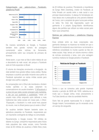 Categorização por                         palavra-chave          Facebook–         de 20 milhões de usuários). Percebendo a importância
plataforma PostX                                                                   da Zynga, Mark Zukerberg, criador do Facebook, já
                                                                                   tinha firmado um acordo entre a rede social e sua
    Relato de Uso (22,72%)
                                                                                   principal desenvolvedora. A aliança foi formalizada em
            Piada (4,27%)
                                                                                   maio desse ano e pressupõe-se uma parceria bilateral
          Notícia (17,28%)
                                                                                   de 5 anos, com o propósito de gerar lucros para ambos
            Elogio (0,39%)
                                                                                   os lados. No meio das negociações, quem sai
      Divulgação (17,86%)
                                                                                   ganhando é a própria Zynga.Abaixo identificamos
            Crítica (1,94%)
                                                                                   alguns dos partidos que utilizam as redes sociais para
      Comparação (6,21%)
                                                                                   fazer suas campanhas.
         Citação (20,97%)
      Aplicativos / Serviços
             (7,18%)                                                               Notícias por palavra-chave – plataforma Clipping
     A Rede Social (1,17%)
                                                                                   Express
                               0,00%   5,00%   10,00%   15,00%   20,00%   25,00%
                                                                                   Esse embate entre as duas corporações veio
De maneira semelhante ao Google, o Facebook                                        ganhando destaque na imprensa na medida em que o
também teve grande número de postagens                                             Facebook foi ampliando seus domínios e se tornando a
comentando sobre notícias da ferramenta,                                           referência consolidada no mundo quando se fala em
principalmente sobre sua conquista da primazia de                                  redes sociais. Hoje, temos um volume enorme e diário
acessos.                                                                           de notícias envolvendo o tema, com uma vantagem
                                                                                   numérica mediana do Google perante o Facebook:
Ainda assim, o que mais se fala é sobre relatos de uso
e descoberta da rede social, até porque o Facebook
                                                                                             Notícias de Google vs Facebook
está em forte expansão no Brasil.
                                                                                     3500
                                                                                     3000
O volume de interações envolvendo a divulgação da                                    2500
rede também teve grande reflexo nesta análise. Muitas                                2000

empresas e usuários que estão iniciando seus perfis no                               1500
                                                                                     1000
Facebook aproveitam as outras mídias sociais para
                                                                                      500
divulgar seus perfis e páginas.                                                        0

                                                                                               Facebook (2.640)       Google (3.312)
As comparações com o Orkut são inevitáveis e dividem
muitas opiniões e às vezes esbarram no
conservadorismo do usuário brasileiro: ―O #Facebook é                              Dentre o que se comentou pela grande imprensa
a prova de que redes sociais emergem pelo marketing,                               durante o período de 06/09 até 15/09, salientou-se a
e não por sua qualidade e usabilidade.” relata um                                  multa que o Google sofreu (mais precisamente o
usuário mais crítico enquanto outro defende a mais                                 YouTube) devido ao vídeo do candidato Netinho.
tradicional das redes sociais em nosso país, o Orkut:                              Outro fato de grande repercussão foi a criação do
“Engraçado, o facebook é a rede social mais popular                                Google Instant, funcionalidade que foi encarada como
do mundo, mas no Brasil parece que só existe o Orkut”.                             um serviço de vanguarda.
Os usuários também falaram bastante sobre os
aplicativos presentes no Facebook, responsáveis por
um importante contingente de tráfego na comunidade.

Recentemente, o Google investiu 100 milhões de
dólares na Zynga, companhia responsável pelos títulos
mais populares das redes sociais, como Farmville
(mais de 60 milhões de usuários) e Mafia Wars (mais

                                                                                                                                       6
 