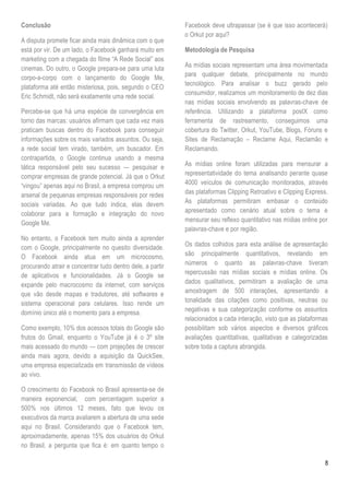 Conclusão                                                   Facebook deve ultrapassar (se é que isso acontecerá)
                                                            o Orkut por aqui?
A disputa promete ficar ainda mais dinâmica com o que
está por vir. De um lado, o Facebook ganhará muito em       Metodologia de Pesquisa
marketing com a chegada do filme ―A Rede Social‖ aos
cinemas. Do outro, o Google prepara-se para uma luta        As mídias sociais representam uma área movimentada
                                                            para qualquer debate, principalmente no mundo
corpo-a-corpo com o lançamento do Google Me,
                                                            tecnológico. Para analisar o buzz gerado pelo
plataforma até então misteriosa, pois, segundo o CEO
                                                            consumidor, realizamos um monitoramento de dez dias
Eric Schmidt, não será exatamente uma rede social.
                                                            nas mídias sociais envolvendo as palavras-chave de
Percebe-se que há uma espécie de convergência em            referência. Utilizando a plataforma postX como
torno das marcas: usuários afirmam que cada vez mais        ferramenta de rastreamento, conseguimos uma
praticam buscas dentro do Facebook para conseguir           cobertura do Twitter, Orkut, YouTube, Blogs, Fóruns e
informações sobre os mais variados assuntos. Ou seja,       Sites de Reclamação – Reclame Aqui, Reclamão e
a rede social tem virado, também, um buscador. Em           Reclamando.
contrapartida, o Google continua usando a mesma
tática responsável pelo seu sucesso — pesquisar e           As mídias online foram utilizadas para mensurar a
comprar empresas de grande potencial. Já que o Orkut        representatividade do tema analisando perante quase
―vingou‖ apenas aqui no Brasil, a empresa comprou um        4000 veículos de comunicação monitorados, através
arsenal de pequenas empresas responsáveis por redes         das plataformas Clipping Retroativo e Clipping Express.
sociais variadas. Ao que tudo indica, elas devem            As plataformas permitiram embasar o conteúdo
colaborar para a formação e integração do novo              apresentado como cenário atual sobre o tema e
Google Me.                                                  mensurar seu reflexo quantitativo nas mídias online por
                                                            palavras-chave e por região.
No entanto, o Facebook tem muito ainda a aprender
com o Google, principalmente no quesito diversidade.        Os dados colhidos para esta análise de apresentação
O Facebook ainda atua em um microcosmo,                     são principalmente quantitativos, revelando em
procurando atrair e concentrar tudo dentro dele, a partir   números o quanto as palavras-chave tiveram
de aplicativos e funcionalidades. Já o Google se            repercussão nas mídias sociais e mídias online. Os
expande pelo macrocosmo da internet, com serviços           dados qualitativos, permitiram a avaliação de uma
que vão desde mapas e tradutores, até softwares e           amostragem de 500 interações, apresentando a
sistema operacional para celulares. Isso rende um           tonalidade das citações como positivas, neutras ou
domínio único até o momento para a empresa.                 negativas e sua categorização conforme os assuntos
                                                            relacionados a cada interação, visto que as plataformas
Como exemplo, 10% dos acessos totais do Google são          possibilitam sob vários aspectos e diversos gráficos
frutos do Gmail, enquanto o YouTube já é o 3º site          avaliações quantitativas, qualitativas e categorizadas
mais acessado do mundo — com projeções de crescer           sobre toda a captura abrangida.
ainda mais agora, devido a aquisição da QuickSee,
uma empresa especializada em transmissão de vídeos
ao vivo.

O crescimento do Facebook no Brasil apresenta-se de
maneira exponencial, com percentagem superior a
500% nos últimos 12 meses, fato que levou os
executivos da marca avaliarem a abertura de uma sede
aqui no Brasil. Considerando que o Facebook tem,
aproximadamente, apenas 15% dos usuários do Orkut
no Brasil, a pergunta que fica é: em quanto tempo o

                                                                                                                 8
 
