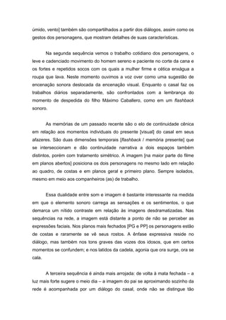 úmido, vento] também são compartilhados a partir dos diálogos, assim como os
gestos dos personagens, que mostram detalhes de suas características.


        Na segunda sequência vemos o trabalho cotidiano dos personagens, o
leve e cadenciado movimento do homem sereno e paciente no corte da cana e
os fortes e repetidos socos com os quais a mulher firme e cética enxágua a
roupa que lava. Neste momento ouvimos a voz over como uma sugestão de
encenação sonora deslocada da encenação visual. Enquanto o casal faz os
trabalhos diários separadamente, são confrontados com a lembrança do
momento de despedida do filho Máximo Caballero, como em um flashback
sonoro.


        As memórias de um passado recente são o elo de continuidade cênica
em relação aos momentos individuais do presente [visual] do casal em seus
afazeres. São duas dimensões temporais [flashback / memória presente] que
se interseccionam e dão continuidade narrativa a dois espaços também
distintos, porém com tratamento simétrico. A imagem [na maior parte do filme
em planos abertos] posiciona os dois personagens no mesmo lado em relação
ao quadro, de costas e em planos geral e primeiro plano. Sempre isolados,
mesmo em meio aos companheiros (as) de trabalho.


        Essa dualidade entre som e imagem é bastante interessante na medida
em que o elemento sonoro carrega as sensações e os sentimentos, o que
demarca um nítido contraste em relação às imagens desdramatizadas. Nas
sequências na rede, a imagem está distante a ponto de não se perceber as
expressões faciais. Nos planos mais fechados [PG e PP] os personagens estão
de costas e raramente se vê seus rostos. A ênfase expressiva reside no
diálogo, mas também nos tons graves das vozes dos idosos, que em certos
momentos se confundem; e nos latidos da cadela, agonia que ora surge, ora se
cala.


        A terceira sequência é ainda mais arrojada: de volta à mata fechada – a
luz mais forte sugere o meio dia – a imagem do pai se aproximando sozinho da
rede é acompanhada por um diálogo do casal, onde não se distingue tão
 