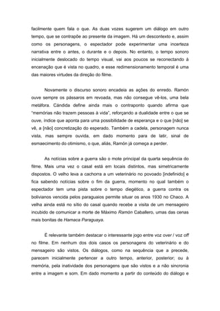 facilmente quem fala o que. As duas vozes sugerem um diálogo em outro
tempo, que se contrapõe ao presente da imagem. Há um descontexto e, assim
como os personagens, o espectador pode experimentar uma incerteza
narrativa entre o antes, o durante e o depois. No entanto, o tempo sonoro
inicialmente deslocado do tempo visual, vai aos poucos se reconectando à
encenação que é vista no quadro, e esse redimensionamento temporal é uma
das maiores virtudes da direção do filme.


      Novamente o discurso sonoro encadeia as ações do enredo. Ramón
ouve sempre os pássaros em revoada, mas não consegue vê-los, uma bela
metáfora. Cándida define ainda mais o contraponto quando afirma que
“memórias não trazem pessoas à vida”, reforçando a dualidade entre o que se
ouve, índice que aponta para uma possibilidade de esperança e o que [não] se
vê, a [não] concretização do esperado. Também a cadela, personagem nunca
vista, mas sempre ouvida, em dado momento para de latir, sinal de
esmaecimento do otimismo, o que, aliás, Ramón já começa a perder.


      As notícias sobre a guerra são o mote principal da quarta sequência do
filme. Mais uma vez o casal está em locais distintos, mas simetricamente
dispostos. O velho leva a cachorra a um veterinário no povoado [indefinido] e
fica sabendo notícias sobre o fim da guerra, momento no qual também o
espectador tem uma pista sobre o tempo diegético, a guerra contra os
bolivianos vencida pelos paraguaios permite situar os anos 1930 no Chaco. A
velha ainda está no sítio do casal quando recebe a visita de um mensageiro
incubido de comunicar a morte de Máximo Ramón Caballero, umas das cenas
mais bonitas de Hamaca Paraguaya.


      É relevante também destacar o interessante jogo entre voz over / voz off
no filme. Em nenhum dos dois casos os personagens do veterinário e do
mensageiro são vistos. Os diálogos, como na sequência que a precede,
parecem inicialmente pertencer a outro tempo, anterior, posterior; ou à
memória, pela inatividade dos personagens que são vistos e a não sincronia
entre a imagem e som. Em dado momento a partir do conteúdo do diálogo e
 