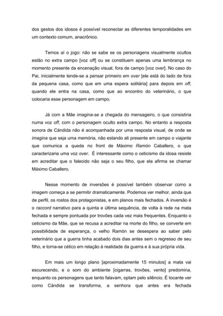 dos gestos dos idosos é possível reconectar as diferentes temporalidades em
um contexto comum, anacrônico.


       Temos aí o jogo: não se sabe se os personagens visualmente ocultos
estão no extra campo [voz off] ou se constituem apenas uma lembrança no
momento presente da encenação visual, fora de campo [voz over]. No caso do
Pai, inicialmente tende-se a pensar primeiro em over [ele está do lado de fora
da pequena casa, como que em uma espera solitária] para depois em off,
quando ele entra na casa, como que ao encontro do veterinário, o que
colocaria esse personagem em campo.


       Já com a Mãe imagina-se a chegada do mensageiro, o que consistiria
numa voz off, com o personagem oculto extra campo. No entanto a resposta
sonora de Cándida não é acompanhada por uma resposta visual, de onde se
imagina que seja uma memória, não estando ali presente em campo o viajante
que comunica a queda no front de Máximo Ramón Caballero, o que
caracterizaria uma voz over. É interessante como o ceticismo da idosa resiste
em acreditar que o falecido não seja o seu filho, que ela afirma se chamar
Máximo Caballero.


       Nesse momento de inversões é possível também observar como a
imagem começa a se permitir dramaticamente. Podemos ver melhor, ainda que
de perfil, os rostos dos protagonistas, e em planos mais fechados. A inversão é
o raccord narrativo para a quinta e última sequência, de volta à rede na mata
fechada e sempre pontuada por trovões cada vez mais frequentes. Enquanto o
ceticismo da Mãe, que se recusa a acreditar na morte do filho, se converte em
possibilidade de esperança, o velho Ramón se desespera ao saber pelo
veterinário que a guerra tinha acabado dois dias antes sem o regresso de seu
filho, e torna-se cético em relação à realidade da guerra e à sua própria vida.


       Em mais um longo plano [aproximadamente 15 minutos] a mata vai
escurecendo, e o som do ambiente [cigarras, trovões, vento] predomina,
enquanto os personagens que tanto falavam, optam pelo silêncio. É tocante ver
como    Cándida     se   transforma,   a   senhora   que   antes   era   fechada
 