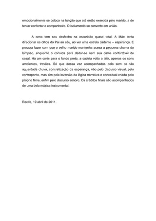 emocionalmente se coloca na função que até então exercida pelo marido, a de
tentar confortar o companheiro. O isolamento se converte em união.


      A cena tem seu desfecho na escuridão quase total. A Mãe tenta
direcionar os olhos do Pai ao céu, ao ver uma estrela cadente – esperança. E
procura fazer com que o velho marido mantenha acesa a pequena chama do
lampião, enquanto o convida para deitar-se nem sua cama confortável de
casal. Há um corte para o fundo preto, a cadela volta a latir, apenas os sons
ambientes, trovões. Só que dessa vez acompanhados pelo som da tão
aguardada chuva, concretização da esperança, não pelo discurso visual, pelo
contraponto, mas sim pela inversão da lógica narrativa e conceitual criada pelo
próprio filme, enfim pelo discurso sonoro. Os créditos finais são acompanhados
de uma bela música instrumental.




Recife, 19 abril de 2011.
 