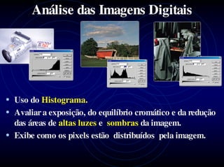 Análise das Imagens Digitais




• Uso do Histograma.
• Avaliar a exposição, do equilíbrio cromático e da redução
  das áreas de altas luzes e sombras da imagem.
• Exibe como os pixels estão distribuídos pela imagem.
 