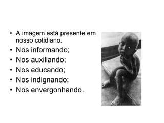 A imagem está presente em nosso cotidiano. Nos informando; Nos auxiliando; Nos educando; Nos indignando; Nos envergonhando. 