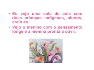Eu vejo uma sala de aula com duas crianças indígenas, alunos, creio eu. Vejo o menino com o pensamento longe e a menina pronta a ouvir. 