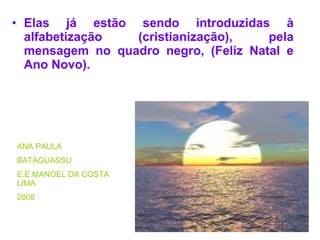 Elas já estão sendo introduzidas à alfabetização (cristianização), pela mensagem no quadro negro, (Feliz Natal e Ano Novo). ANA PAULA BATAGUASSU E.E.MANOEL DA COSTA LIMA 2008 