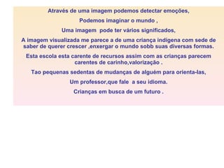 Através de uma imagem podemos detectar emoções, Podemos imaginar o mundo , Uma imagem pode ter vários significados, A imagem visualizada me parece a de uma criança indígena com sede de saber de querer crescer ,enxergar o mundo sobb suas diversas formas. Esta escola esta carente de recursos assim com as crianças parecem carentes de carinho,valorização . Tao pequenas sedentas de mudanças de alguém para orienta-las, Um professor,que fale a seu idioma. Crianças em busca de um futuro .
