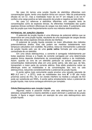 99
No caso (b) temos uma junção líquida de eletrólitos diferentes com
concentrações iguais, tendo uma espécie iônica em comum. Não há praticamente
difusão do íon Cl-
, mas a mobilidade maior do íon H+
em relação à do íon K+
confere uma carga positiva ao lado esquerdo da junção e negativa ao lado direito.
No caso (c) refere-se a eletrólitos diferentes com respeito tanto às
concentrações como às espécies iônicas. As diferentes mobilidades das quatro
espécies iônicas conferem diferenças de cargas nos dois lados. É justamente este
tipo de junção que mais freqüentemente ocorre nos métodos eletroanalíticos.
POTENCIAL DE JUNÇÃO LÍQUIDA
O potencial de junção líquida é uma diferença de potencial elétrico que se
desenvolve em uma junção líquida, resultante de uma separação de cargas devido
à difusão das várias espécies iônicas através da interface.
O potencial de junção líquida consiste na maior dificuldade dos métodos
potenciométricos diretos. Eles não podem ser medidos isoladamente nem
tampouco calculados com exatidão. Na prática, reduz-se intensamente o potencial
de junção líquida pelo uso de uma ponte salina formada por uma solução
concentrada de um eletrólito.
Em uma célula eletroquímica, a corrente é carregada indistintamente por
todas espécies iônicas e a fração da corrente carregada por uma determinada
espécie iônica depende diretamente da concentração relativa e da mobilidade.
Assim, quando os íons de um eletrólito particular se acham presentes em
concentrações relativamente altas em uma ponte salina, são eles que, de fato,
transportam a maior parte da corrente elétrica. Este efeito predomina sobre as
diferenças entre as mobilidades e às concentrações dos íons na cela
eletroquímica, reduzindo consideravelmente o potencial de junção líquida.
A ponte salina mais comumente usada envolve uma solução saturada de
KCl (4,2 mol L-1
a 25o
C), onde as mobilidades dos íons K+
e Cl-
são muito
próximas (cerca de 4%). Se o íon cloreto interfere na medida a solução de KCl
pode ser substituída por KNO3. A ponte salina simplesmente reduz o potencial de
junção líquida, mas nunca consegue eliminá-lo por completo.
Célula Eletroquímica sem Junção Líquida
Algumas vezes é possível montar uma cela eletroquímica na qual os
eletrodos compartilham o mesmo eletrólito e assim eliminam o potencial de junção
líquida. A figura a seguir mostra um exemplo de uma cela eletroquímica sem
junção líquida.
 