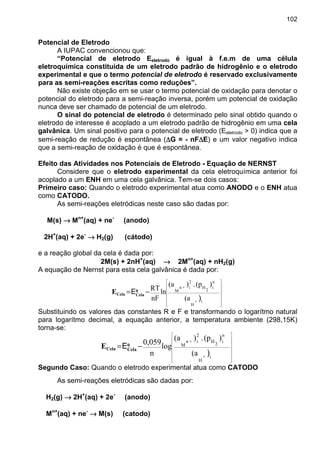 102
Potencial de Eletrodo
A IUPAC convencionou que:
“Potencial de eletrodo Eeletrodo é igual à f.e.m de uma célula
eletroquímica constituída de um eletrodo padrão de hidrogênio e o eletrodo
experimental e que o termo potencial de eletrodo é reservado exclusivamente
para as semi-reações escritas como reduções”.
Não existe objeção em se usar o termo potencial de oxidação para denotar o
potencial do eletrodo para a semi-reação inversa, porém um potencial de oxidação
nunca deve ser chamado de potencial de um eletrodo.
O sinal do potencial de eletrodo é determinado pelo sinal obtido quando o
eletrodo de interesse é acoplado a um eletrodo padrão de hidrogênio em uma cela
galvânica. Um sinal positivo para o potencial de eletrodo (Eeletrodo > 0) indica que a
semi-reação de redução é espontânea (∆∆∆∆G = - nF∆∆∆∆E) e um valor negativo indica
que a semi-reação de oxidação é que é espontânea.
Efeito das Atividades nos Potenciais de Eletrodo - Equação de NERNST
Considere que o eletrodo experimental da cela eletroquímica anterior foi
acoplado a um ENH em uma cela galvânica. Tem-se dois casos:
Primeiro caso: Quando o eletrodo experimental atua como ANODO e o ENH atua
como CATODO.
As semi-reações eletródicas neste caso são dadas por:
M(s) →→→→ Mn+
(aq) + ne-
(anodo)
2H+
(aq) + 2e-
→→→→ H2(g) (cátodo)
e a reação global da cela é dada por:
2M(s) + 2nH+
(aq) →→→→ 2Mn+
(aq) + nH2(g)
A equação de Nernst para esta cela galvânica é dada por:
(a
)(p.)(a
ln
nF
RT
i+
H
n
i
2
H
2
i+n
M
















−=
)
E0
CelaCelaE
Substituindo os valores das constantes R e F e transformando o logarítmo natural
para logarítmo decimal, a equação anterior, a temperatura ambiente (298,15K)
torna-se:
(a
)(p.)(a
log
n
0,059
i+
H
n
i
2
H
2
i+n
M
















−=
)
E0
CelaCelaE
Segundo Caso: Quando o eletrodo experimental atua como CATODO
As semi-reações eletródicas são dadas por:
H2(g) →→→→ 2H+
(aq) + 2e-
(anodo)
Mn+
(aq) + ne-
→→→→ M(s) (catodo)
 