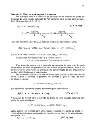 107
Exemplo do Efeito de um Reagente Precipitante
Um exemplo típico é a variação do potencial de um eletrodo de prata em
presença de uma solução saturada de AgI, contendo íons iodetos com atividade
1,00. (Kps para AgI = 8,3 x 10-17
).
Ag+ + e- Ag... E0
= +0,7991
+
Ag
+
Ag
a
1
log
1
0,0592
+0,799
a
1
log
1
0,0592
E=E O
−=−
Podemos calcular o valor de aag+ a partir do produto de solubilidade. Como,
Kps = ag+ . aI
-
então, ag+ = Kps/aI
-
logo,
ps
-I
K
a
log0,0592+0,799E −=
que pode ser reescrita como: -Ips alog0,0592Klog0,0592++0,799E −=
Substituindo os valores de Kps e aI- obtém-se que:
0,151V-=1,00log0,059210x(8,3log0,0592++0,799E -17
−= )
Este exemplo mostra que o potencial de redução de íons prata torna-se
muito menor quando em presença de íons iodeto. Qualitativamente, esse é um
efeito esperado, uma vez que a diminuição na concentração de íons prata diminui
também a tendência para a sua redução.
Do tratamento acima pode ser verificado que quando a atividade do íon
iodeto é igual à unidade, o potencial de eletrodo é igual à soma de duas
constantes, ou seja,
V151,0−== psKlog0,0592++0,799E
que representa o potencial padrão de eletrodo para semi-reação:
AgI(s) + e-
↔↔↔↔ Ag(s) + I-
(aq) E0
= -0,151V
A equação de Nernst para o eletrodo de prata em uma solução saturada com
iodeto de prata é dada por:
-I-I
aalog0,0592E log0592,0151,0E0
⋅−−=−=
Logo, quando em contato com uma solução saturada de iodeto de prata, o
potencial do eletrodo de prata pode ser descrito ou em termos da atividade dos
íons prata, com:
Ag+ + e- Ag... E0
= +0,7991
 