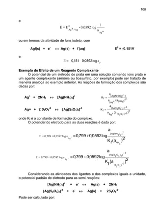 108
e
++++
++++
Ag
0
AgAg a
1
log0,0592-E=E
/
ou em termos da atividade de íons iodeto, com
AgI(s) + e-
↔↔↔↔ Ag(s) + I-
(aq) E0
= -0.151V
e
-I
aE log0592,0151,0 −−=
Exemplo do Efeito de um Reagente Complexante
O potencial de um eletrodo de prata em uma solução contendo íons prata e
um agente complexante (amônia ou tiossulfato, por exemplo) pode ser tratado de
maneira análoga ao exemplo anterior. As reações de formação dos complexos são
dadas por:
Ag+
+ 2NH3 ↔↔↔↔ [Ag(NH3)2]+
2
]]2)3NH(Ag[
f
)a(a
a
K
]3NH[
]Ag[
+
+
=
Ag+ + 2 S2O3
-2
↔↔↔↔ [Ag(S2O3)2]-3
2
Ag
f
)a(a
a
K
2)3O2S(
3]2)3O2S(Ag[
−
+
+
=
onde Kf é a constante de formação do complexo.
O potencial do eletrodo para as duas reações é dado por:
2)a(
f
K
a
log0592,0799,0
3
NH
]
2
)
3
NH(Ag[
+
+=+
Ag
alog0,0592+0,799=E
2)a(
f
K
a
log0592,0799,0
2
)
3
O
2
S(
3
]
2
)
3
O
2
S(Ag[
−
−
+=+
Ag
alog0,0592+0,799=E
Considerando as atividades dos ligantes e dos complexos iguais a unidade,
o potencial padrão de eletrodo para as semi-reações:
[Ag(NH3)2]+
+ e-
↔↔↔↔ Ag(s) + 2NH3
[Ag(S2O3)2]-3
+ e-
↔↔↔↔ Ag(s) + 2S2O3
-2
Pode ser calculado por:
 