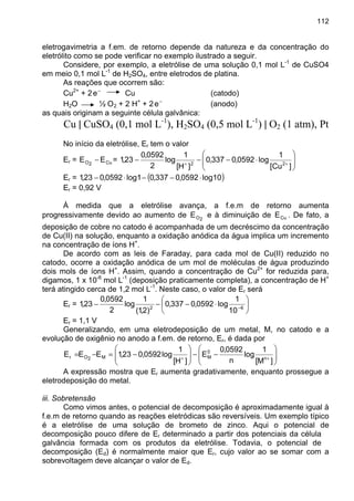 112
eletrogavimetria a f.em. de retorno depende da natureza e da concentração do
eletrólito como se pode verificar no exemplo ilustrado a seguir.
Considere, por exemplo, a eletrólise de uma solução 0,1 mol L-1
de CuSO4
em meio 0,1 mol L-1
de H2SO4, entre eletrodos de platina.
As reações que ocorrem são:
Cu2+
+ 2 −
e Cu (catodo)
H2O ½ O2 + 2 H+
+ 2 −
e (anodo)
as quais originam a seguinte célula galvânica:
Cu | CuSO4 (0,1 mol L-1
), H2SO4 (0,5 mol L-1
) | O2 (1 atm), Pt
No início da eletrólise, Er tem o valor
Er = Cu2O EE − = 





⋅−−− ++
]Cu[
1
log0592,0337,0
]H[
1
log
2
0592,0
23,1 22
Er = ( )10log0592,0337,01log0592,023,1 ⋅−−⋅−
Er = 0,92 V
À medida que a eletrólise avança, a f.e.m de retorno aumenta
progressivamente devido ao aumento de 2OE e à diminuição de CuE . De fato, a
deposição de cobre no catodo é acompanhada de um decréscimo da concentração
de Cu(II) na solução, enquanto a oxidação anódica da água implica um incremento
na concentração de íons H+
.
De acordo com as leis de Faraday, para cada mol de Cu(II) reduzido no
catodo, ocorre a oxidação anódica de um mol de moléculas de água produzindo
dois mols de íons H+
. Assim, quando a concentração de Cu2+
for reduzida para,
digamos, 1 x 10-6
mol L-1
(deposição praticamente completa), a concentração de H+
terá atingido cerca de 1,2 mol L-1
. Neste caso, o valor de Er será
Er = 





⋅−−− −62
10
1
log0592,0337,0
)2,1(
1
log
2
0592,0
23,1
Er = 1,1 V
Generalizando, em uma eletrodeposição de um metal, M, no catodo e a
evolução de oxigênio no anodo a f.em. de retorno, Er, é dada por






−−





−=−= ++
]M[
1
log
n
0592,0
E
]H[
1
log0592,023,1EEE n
0
MM2Or
A expressão mostra que Er aumenta gradativamente, enquanto prossegue a
eletrodeposição do metal.
iii. Sobretensão
Como vimos antes, o potencial de decomposição é aproximadamente igual à
f.e.m de retorno quando as reações eletródicas são reversíveis. Um exemplo típico
é a eletrólise de uma solução de brometo de zinco. Aqui o potencial de
decomposição pouco difere de Er determinado a partir dos potenciais da célula
galvância formada com os produtos da eletrólise. Todavia, o potencial de
decomposição (Ed) é normalmente maior que Er, cujo valor ao se somar com a
sobrevoltagem deve alcançar o valor de Ed.
 